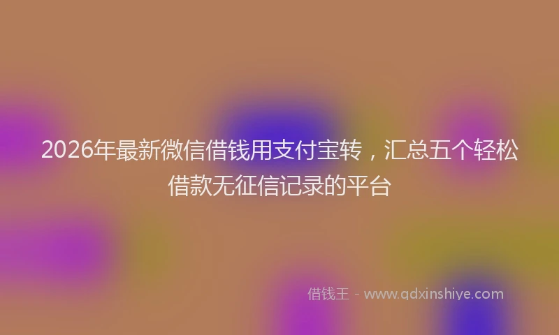 2026年最新微信借钱用支付宝转，汇总五个轻松借款无征信记录的平台