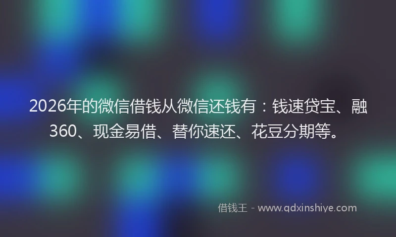 2026年的微信借钱从微信还钱有：钱速贷宝、融360、现金易借、替你速还、花豆分期等。