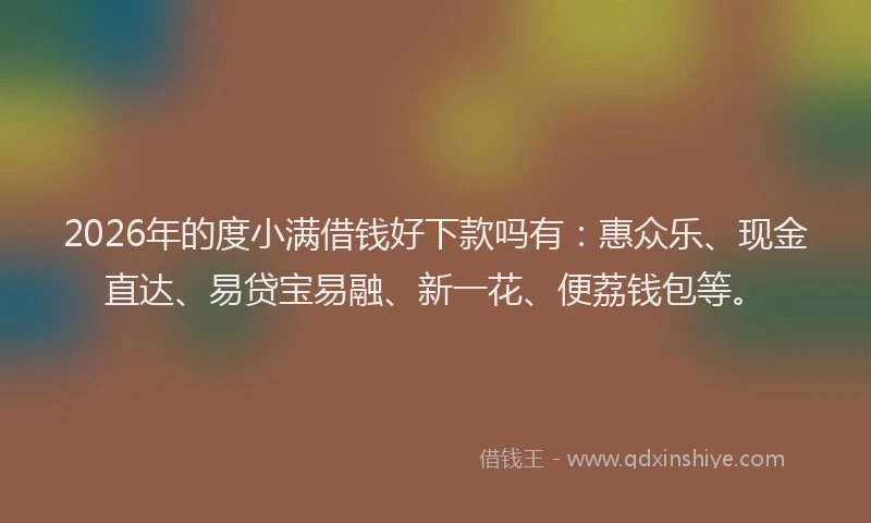 2026年的度小满借钱好下款吗有：惠众乐、现金直达、易贷宝易融、新一花、便荔钱包等。