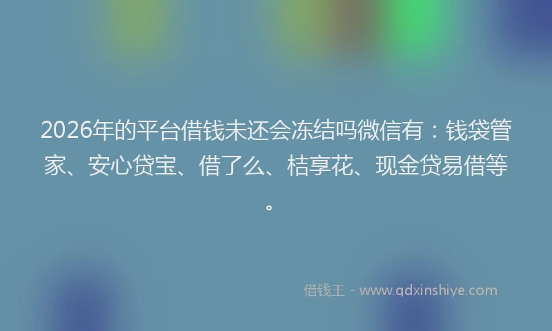 2026年的平台借钱未还会冻结吗微信有：钱袋管家、安心贷宝、借了么、桔享花、现金贷易借等。
