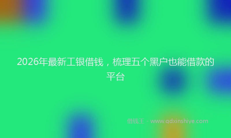 2026年最新工银借钱，梳理五个黑户也能借款的平台