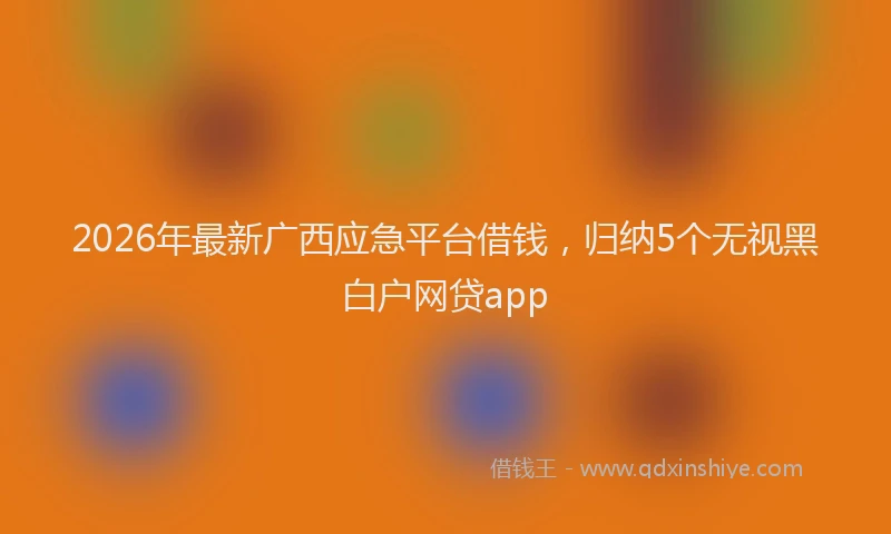 2026年最新广西应急平台借钱，归纳5个无视黑白户网贷app