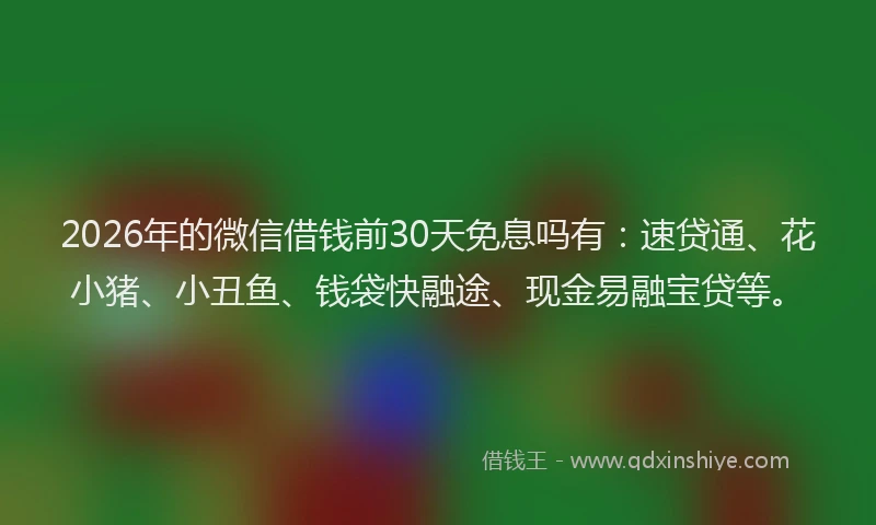 2026年的微信借钱前30天免息吗有：速贷通、花小猪、小丑鱼、钱袋快融途、现金易融宝贷等。