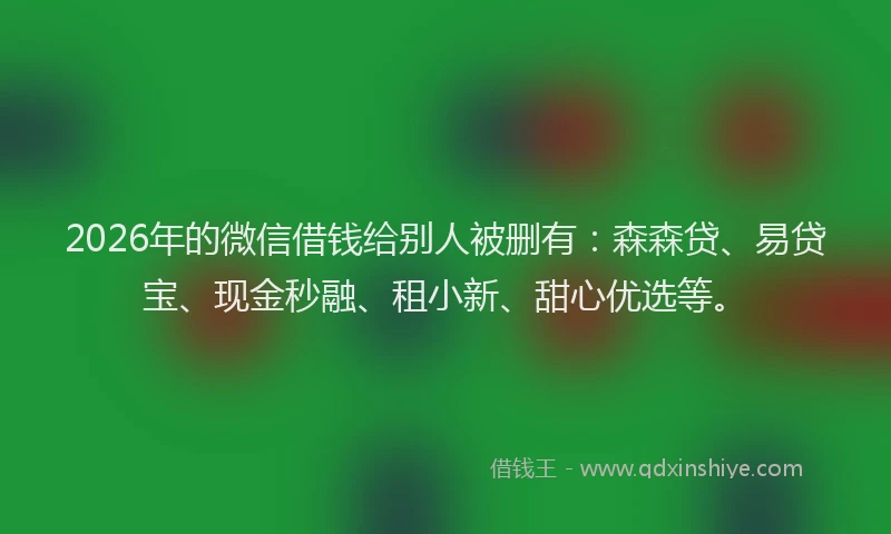 2026年的微信借钱给别人被删有：森森贷、易贷宝、现金秒融、租小新、甜心优选等。