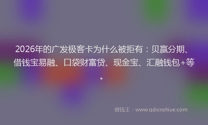 2026年的广发极客卡为什么被拒有：贝赢分期、借钱宝易融、口袋财富贷、现金宝、汇融钱包+等。