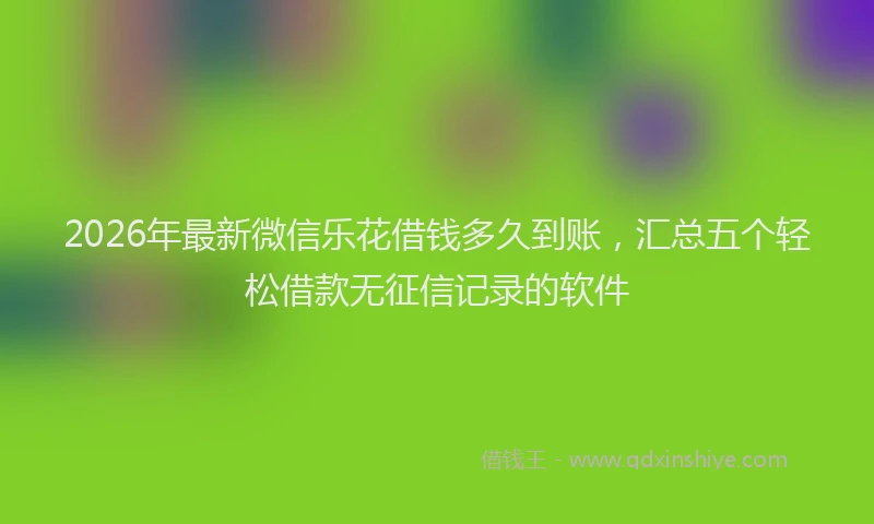 2026年最新微信乐花借钱多久到账，汇总五个轻松借款无征信记录的软件