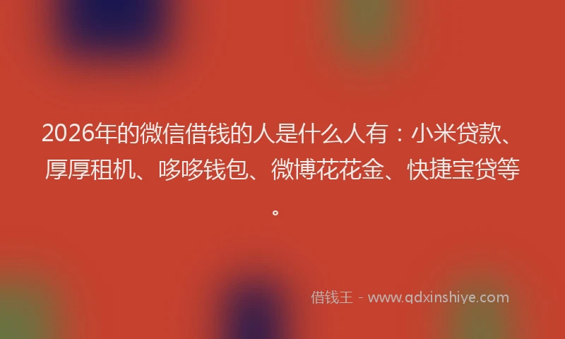 2026年的微信借钱的人是什么人有：小米贷款、厚厚租机、哆哆钱包、微博花花金、快捷宝贷等。