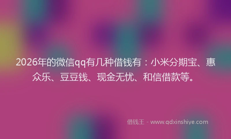 2026年的微信qq有几种借钱有：小米分期宝、惠众乐、豆豆钱、现金无忧、和信借款等。