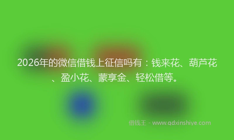 2026年的微信借钱上征信吗有：钱来花、葫芦花、盈小花、蒙享金、轻松借等。
