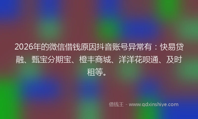 2026年的微信借钱原因抖音账号异常有：快易贷融、甄宝分期宝、橙丰商城、洋洋花呗通、及时租等。