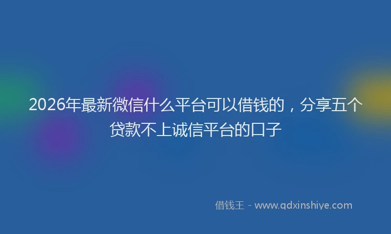 2026年最新微信什么平台可以借钱的，分享五个贷款不上诚信平台的口子