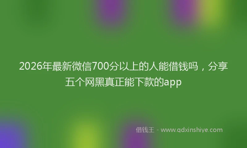 2026年最新微信700分以上的人能借钱吗，分享五个网黑真正能下款的app