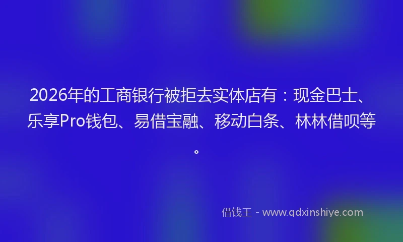 2026年的工商银行被拒去实体店有：现金巴士、乐享Pro钱包、易借宝融、移动白条、林林借呗等。