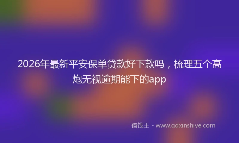 2026年最新平安保单贷款好下款吗，梳理五个高炮无视逾期能下的app