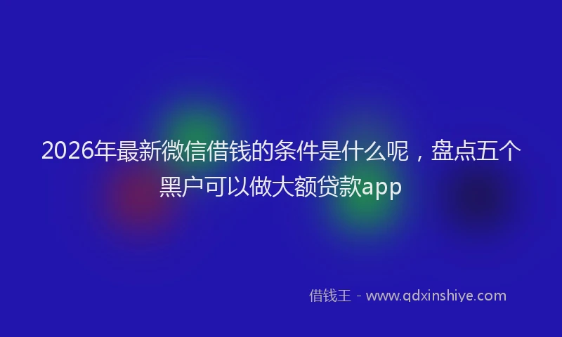 2026年最新微信借钱的条件是什么呢，盘点五个黑户可以做大额贷款app