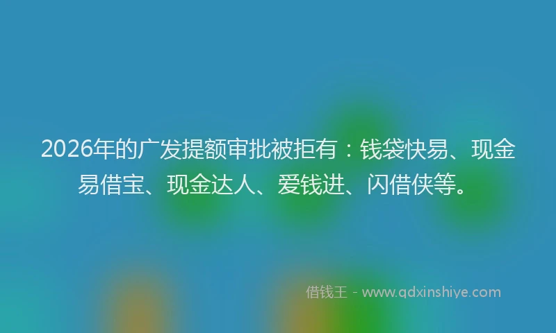 2026年的广发提额审批被拒有：钱袋快易、现金易借宝、现金达人、爱钱进、闪借侠等。