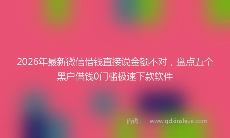 2026年最新微信借钱直接说金额不对，盘点五个黑户借钱0门槛极速下款软件