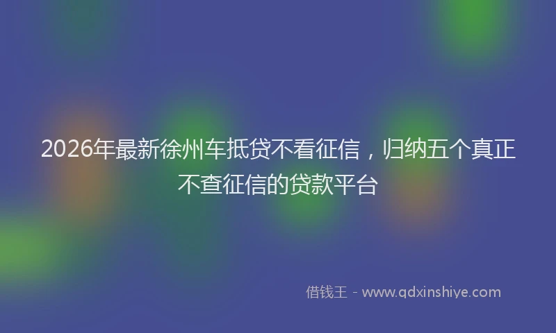 2026年最新徐州车抵贷不看征信，归纳五个真正不查征信的贷款平台