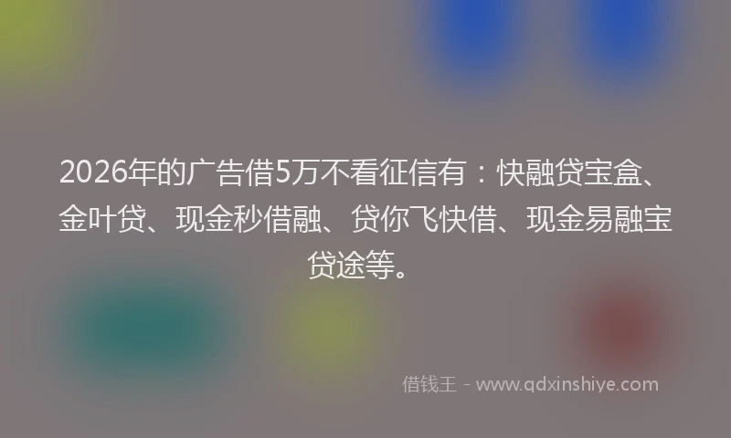 2026年的广告借5万不看征信有：快融贷宝盒、金叶贷、现金秒借融、贷你飞快借、现金易融宝贷途等。