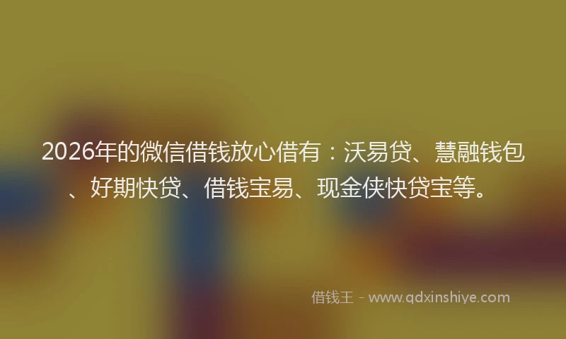 2026年的微信借钱放心借有：沃易贷、慧融钱包、好期快贷、借钱宝易、现金侠快贷宝等。