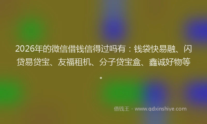2026年的微信借钱信得过吗有：钱袋快易融、闪贷易贷宝、友福租机、分子贷宝盒、鑫诚好物等。