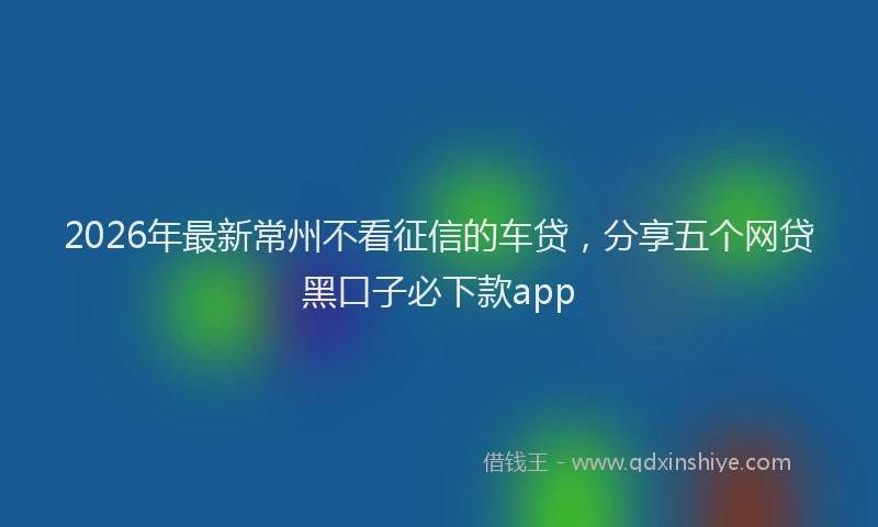 2026年最新常州不看征信的车贷，分享五个网贷黑口子必下款app