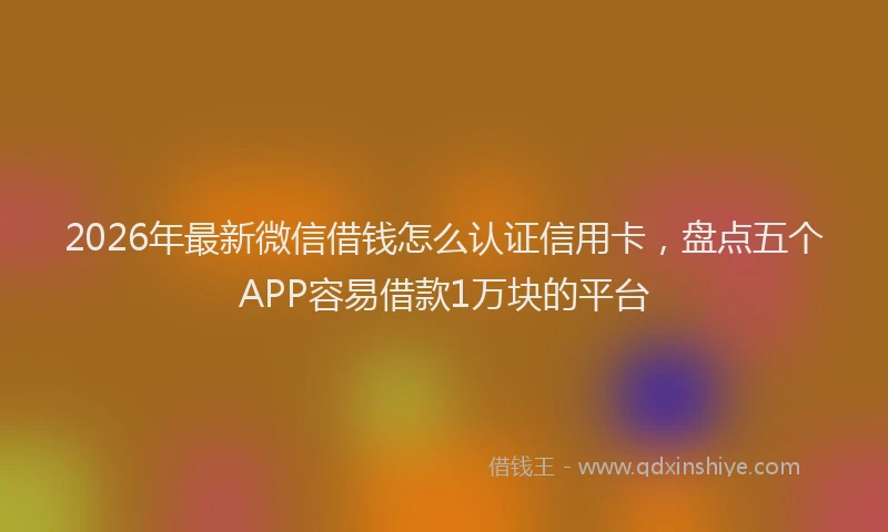 2026年最新微信借钱怎么认证信用卡，盘点五个APP容易借款1万块的平台