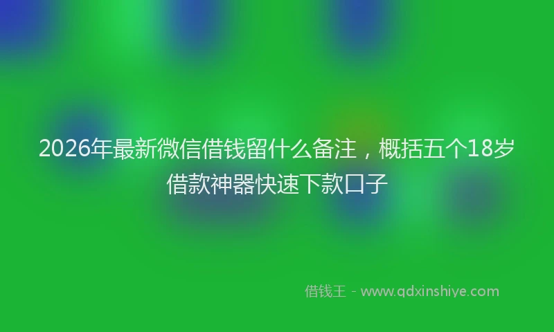 2026年最新微信借钱留什么备注，概括五个18岁借款神器快速下款口子