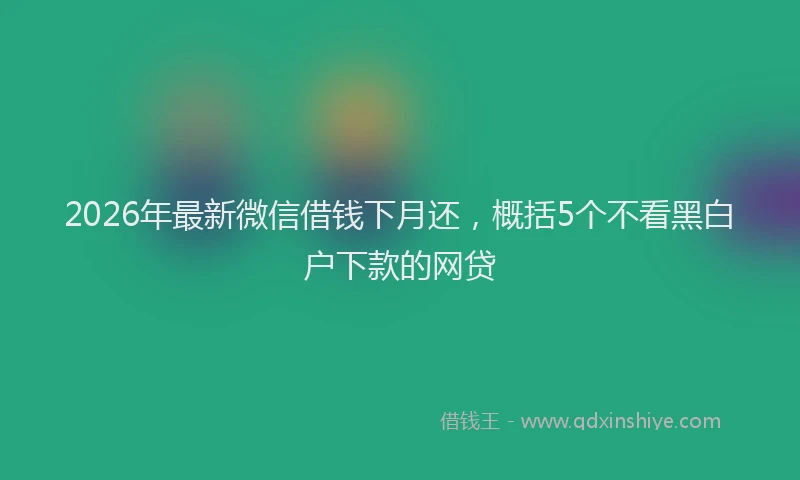 2026年最新微信借钱下月还，概括5个不看黑白户下款的网贷