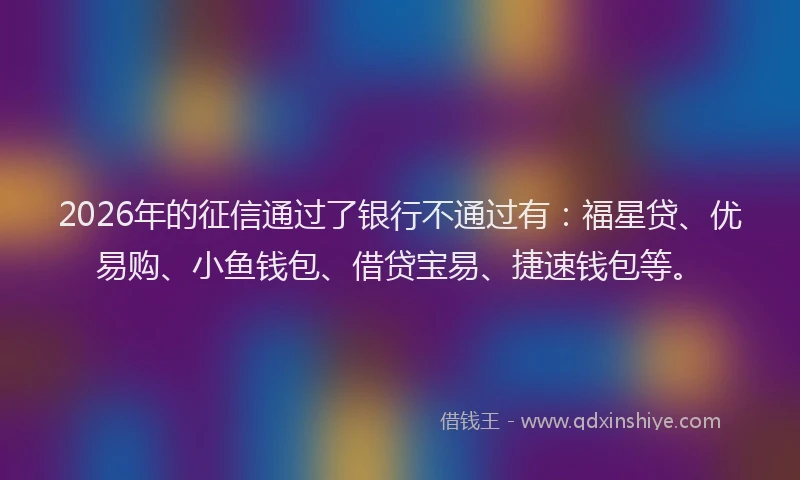 2026年的征信通过了银行不通过有：福星贷、优易购、小鱼钱包、借贷宝易、捷速钱包等。
