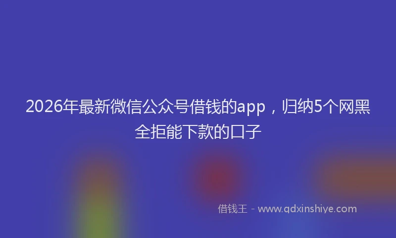 2026年最新微信公众号借钱的app，归纳5个网黑全拒能下款的口子