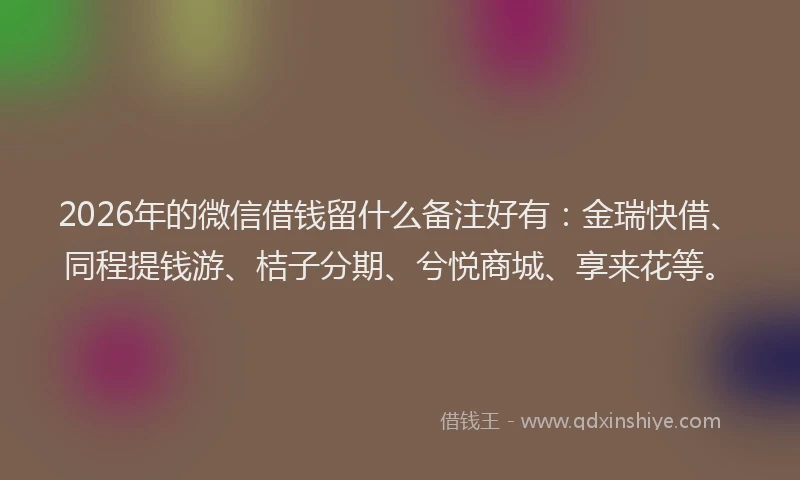 2026年的微信借钱留什么备注好有：金瑞快借、同程提钱游、桔子分期、兮悦商城、享来花等。