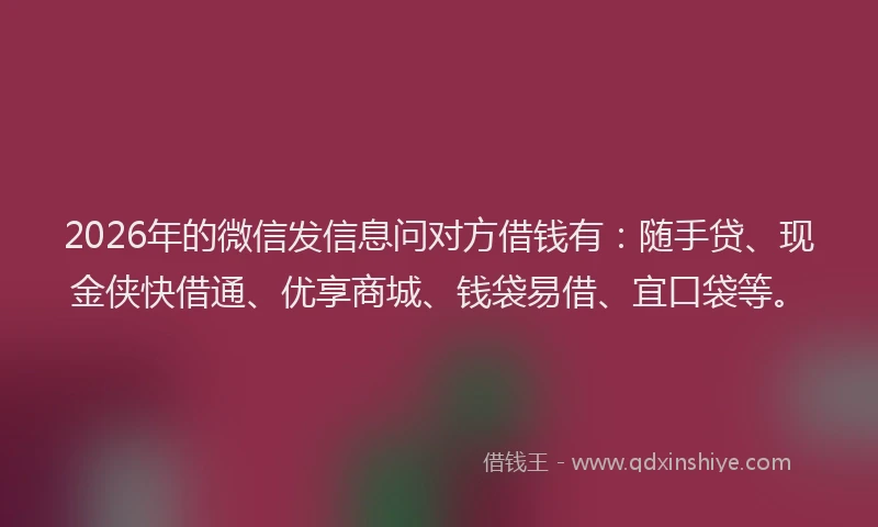 2026年的微信发信息问对方借钱有：随手贷、现金侠快借通、优享商城、钱袋易借、宜口袋等。