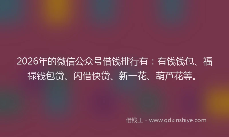 2026年的微信公众号借钱排行有：有钱钱包、福禄钱包贷、闪借快贷、新一花、葫芦花等。