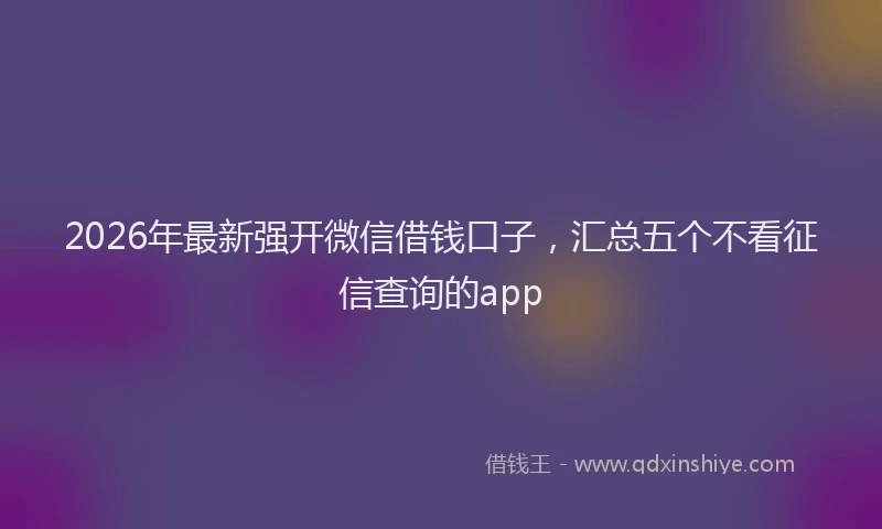 2026年最新强开微信借钱口子，汇总五个不看征信查询的app