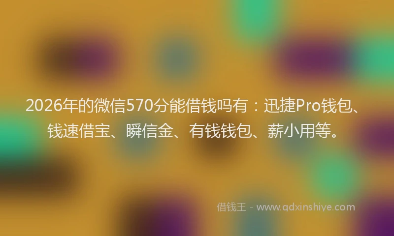 2026年的微信570分能借钱吗有：迅捷Pro钱包、钱速借宝、瞬信金、有钱钱包、薪小用等。