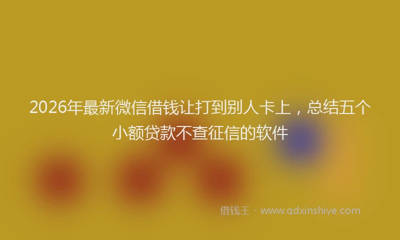 2026年最新微信借钱让打到别人卡上，总结五个小额贷款不查征信的软件