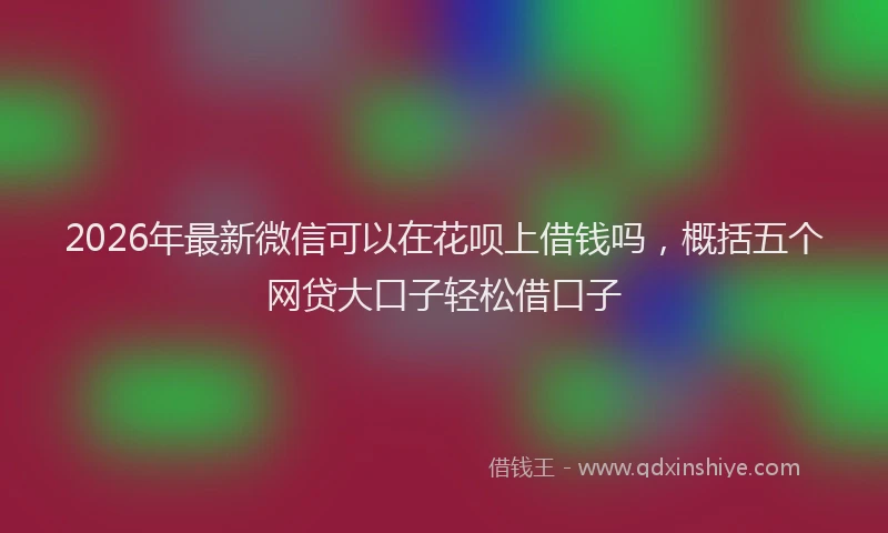 2026年最新微信可以在花呗上借钱吗，概括五个网贷大口子轻松借口子