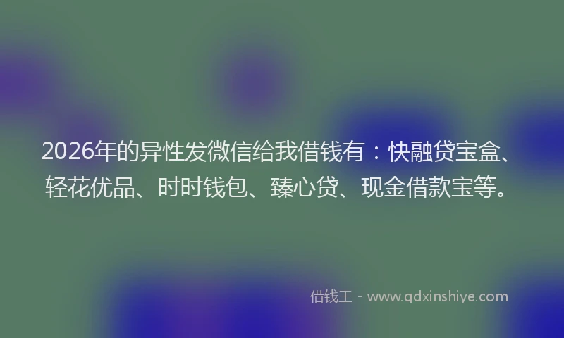 2026年的异性发微信给我借钱有：快融贷宝盒、轻花优品、时时钱包、臻心贷、现金借款宝等。