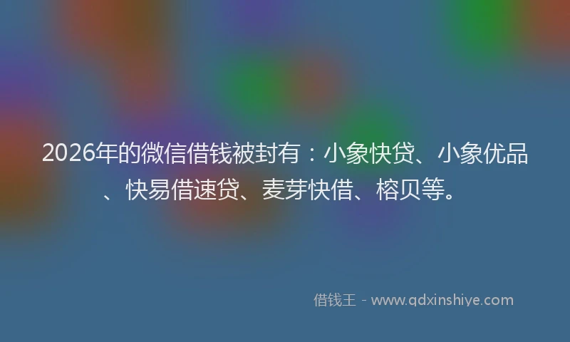 2026年的微信借钱被封有：小象快贷、小象优品、快易借速贷、麦芽快借、榕贝等。