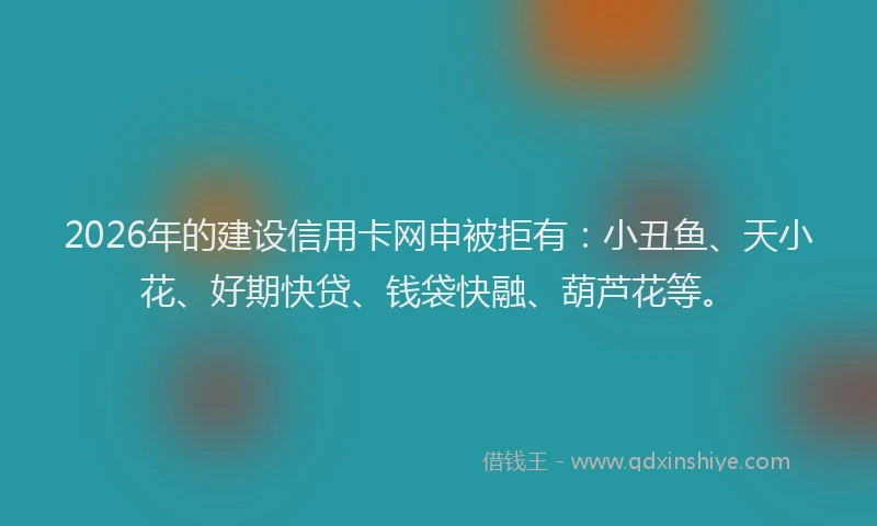 2026年的建设信用卡网申被拒有：小丑鱼、天小花、好期快贷、钱袋快融、葫芦花等。