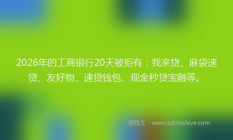 2026年的工商银行20天被拒有：我来贷、麻袋速贷、友好物、速贷钱包、现金秒贷宝融等。