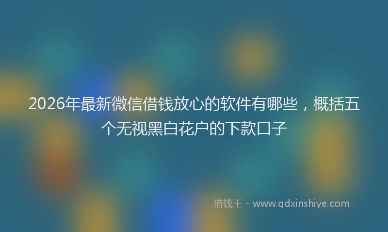 2026年最新微信借钱放心的软件有哪些，概括五个无视黑白花户的下款口子
