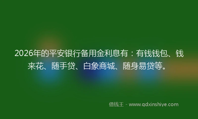 2026年的平安银行备用金利息有：有钱钱包、钱来花、随手贷、白象商城、随身易贷等。