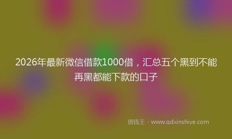 2026年最新微信借款1000借，汇总五个黑到不能再黑都能下款的口子