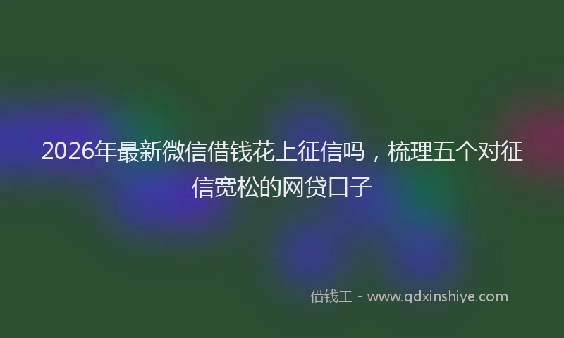 2026年最新微信借钱花上征信吗，梳理五个对征信宽松的网贷口子
