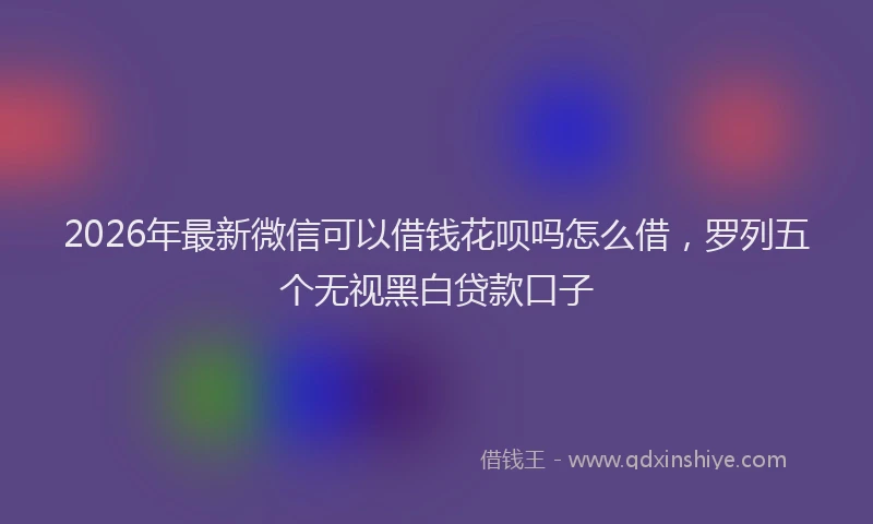 2026年最新微信可以借钱花呗吗怎么借，罗列五个无视黑白贷款口子
