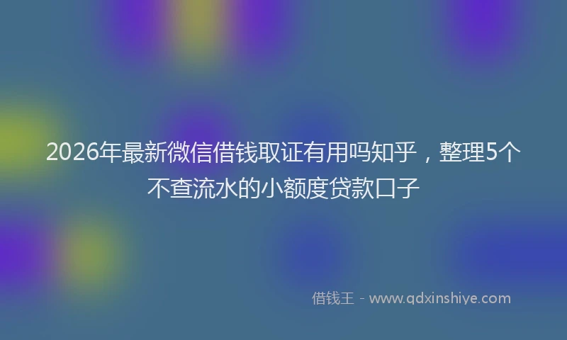 2026年最新微信借钱取证有用吗知乎，整理5个不查流水的小额度贷款口子