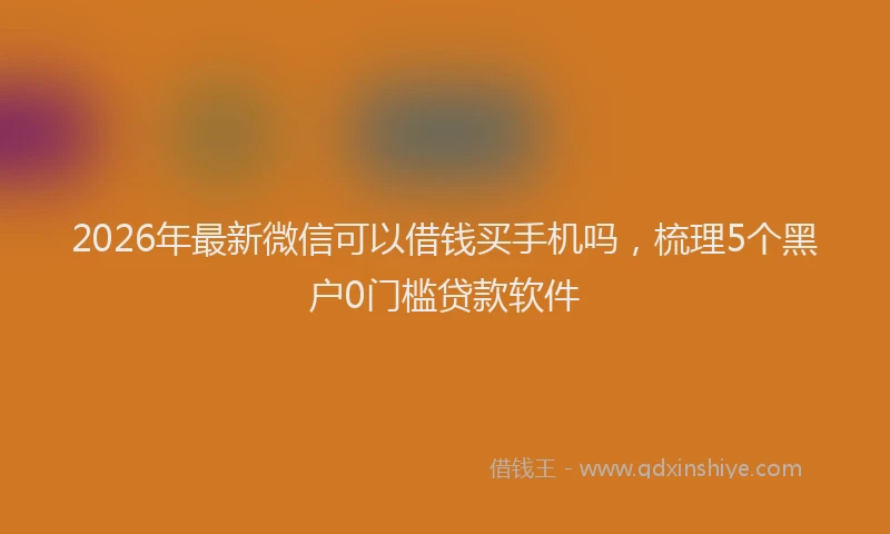 2026年最新微信可以借钱买手机吗，梳理5个黑户0门槛贷款软件
