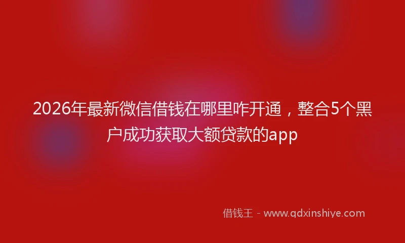 2026年最新微信借钱在哪里咋开通，整合5个黑户成功获取大额贷款的app